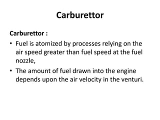 Carburettor
Carburettor :
• Fuel is atomized by processes relying on the
air speed greater than fuel speed at the fuel
nozzle,
• The amount of fuel drawn into the engine
depends upon the air velocity in the venturi.
 