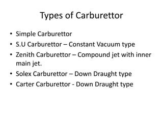 Types of Carburettor
• Simple Carburettor
• S.U Carburettor – Constant Vacuum type
• Zenith Carburettor – Compound jet with inner
main jet.
• Solex Carburettor – Down Draught type
• Carter Carburettor - Down Draught type
 