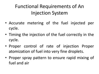 Functional Requirements of An
Injection System
• Accurate metering of the fuel injected per
cycle.
• Timing the injection of the fuel correctly in the
cycle.
• Proper control of rate of injection Proper
atomization of fuel into very fine droplets.
• Proper spray pattern to ensure rapid mixing of
fuel and air
 