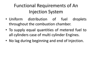 Functional Requirements of An
Injection System
• Uniform distribution of fuel droplets
throughout the combustion chamber.
• To supply equal quantities of metered fuel to
all cylinders case of multi cylinder Engines.
• No lag during beginning and end of Injection.
 
