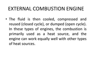 EXTERNAL COMBUSTION ENGINE
• The fluid is then cooled, compressed and
reused (closed cycle), or dumped (open cycle).
In these types of engines, the combustion is
primarily used as a heat source, and the
engine can work equally well with other types
of heat sources.
 