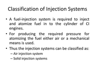 Classification of Injection Systems
• A fuel-injection system is required to inject
and atomize fuel in to the cylinder of CI
engines.
• For producing the required pressure for
atomizing the fuel either air or a mechanical
means is used.
• Thus the injection systems can be classified as:
– Air injection system
– Solid injection systems
 