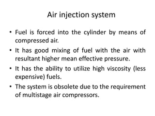 Air injection system
• Fuel is forced into the cylinder by means of
compressed air.
• It has good mixing of fuel with the air with
resultant higher mean effective pressure.
• It has the ability to utilize high viscosity (less
expensive) fuels.
• The system is obsolete due to the requirement
of multistage air compressors.
 