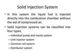Solid Injection System
• In this system the liquid fuel is injected
directly into the combustion chamber without
the aid of compressed air.
• Solid injection systems can be classified into
four types.
– Individual pump and nozzle system
– Unit injector system
– Common rail system
– Distributor system
 