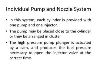 Individual Pump and Nozzle System
• In this system, each cylinder is provided with
one pump and one injector.
• The pump may be placed close to the cylinder
or they be arranged in cluster
• The high pressure pump plunger is actuated
by a cam, and produces the fuel pressure
necessary to open the injector valve at the
correct time.
 