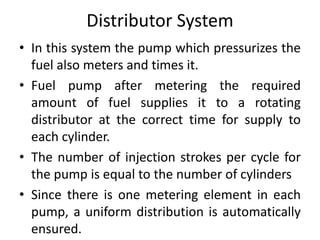 Distributor System
• In this system the pump which pressurizes the
fuel also meters and times it.
• Fuel pump after metering the required
amount of fuel supplies it to a rotating
distributor at the correct time for supply to
each cylinder.
• The number of injection strokes per cycle for
the pump is equal to the number of cylinders
• Since there is one metering element in each
pump, a uniform distribution is automatically
ensured.
 
