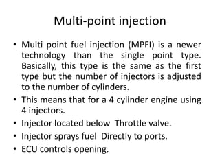Multi-point injection
• Multi point fuel injection (MPFI) is a newer
technology than the single point type.
Basically, this type is the same as the first
type but the number of injectors is adjusted
to the number of cylinders.
• This means that for a 4 cylinder engine using
4 injectors.
• Injector located below Throttle valve.
• Injector sprays fuel Directly to ports.
• ECU controls opening.
 