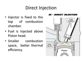 Direct Injection
• Injector is fixed to the
top of combustion
chamber.
• Fuel is injected above
Piston head.
• Smaller combustion
space, better thermal
efficiency.
 