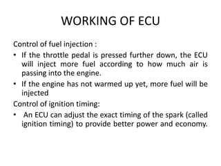 WORKING OF ECU
Control of fuel injection :
• If the throttle pedal is pressed further down, the ECU
will inject more fuel according to how much air is
passing into the engine.
• If the engine has not warmed up yet, more fuel will be
injected
Control of ignition timing:
• An ECU can adjust the exact timing of the spark (called
ignition timing) to provide better power and economy.
 