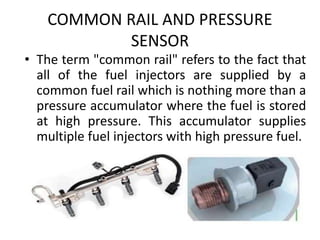 COMMON RAIL AND PRESSURE
SENSOR
• The term "common rail" refers to the fact that
all of the fuel injectors are supplied by a
common fuel rail which is nothing more than a
pressure accumulator where the fuel is stored
at high pressure. This accumulator supplies
multiple fuel injectors with high pressure fuel.
 