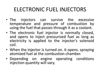ELECTRONIC FUEL INJECTORS
• The injectors can survive the excessive
temperature and pressure of combustion by
using the fuel that passes through it as a coolant.
• The electronic fuel injector is normally closed,
and opens to inject pressurized fuel as long as
electricity is applied to the injector's solenoid
coil.
• When the injector is turned on. it opens. spraying
atomized fuel at the combustion chamber.
• Depending on engine operating conditions
injection quantity will vary.
 