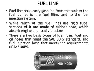 FUEL LINE
• Fuel line hose carry gasoline from the tank to the
fuel pump, to the fuel filter, and to the fuel
injection system.
• While much of the fuel lines are rigid tube,
sections of it are made of rubber hose, which
absorb engine and road vibrations
• There are two basic types of fuel hose: Fuel and
oil hoses that meet the SAE 30R7 standard, and
fuel injection hose that meets the requirements
of SAE 30R9.
 