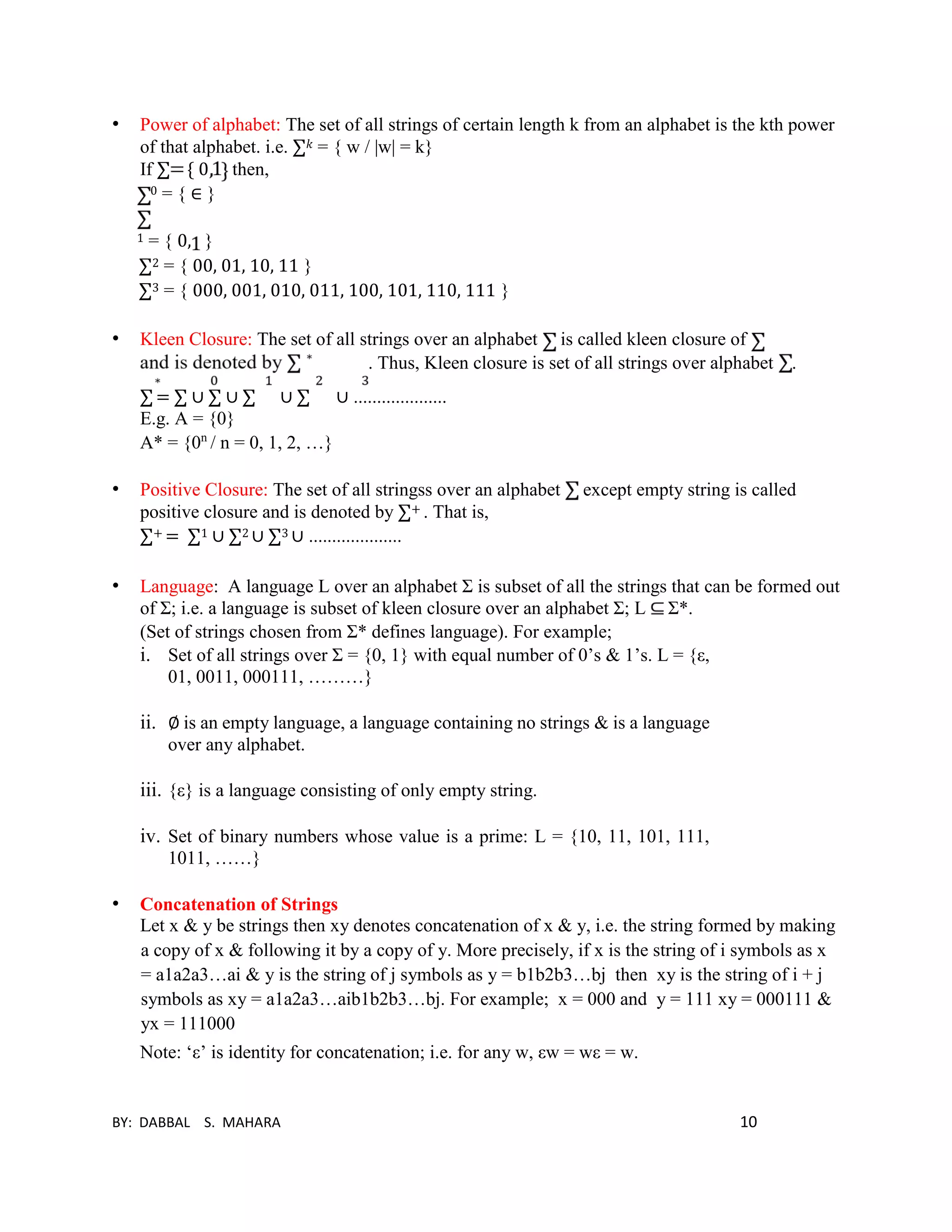BY: DABBAL S. MAHARA 10
• Power of alphabet: The set of all strings of certain length k from an alphabet is the kth power
of that alphabet. i.e. ∑ 𝑘 = { w / |w| = k}
If ∑ { 0 then,
0 = { ∈ }
1 = { 0, }
∑2 = { 00, 01, 10, 11 }
∑3 = { 000, 001, 010, 011, 100, 101, 110, 111 }
• Kleen Closure: The set of all strings over an alphabet is called kleen closure of
. Thus, Kleen closure is set of all strings over alphabet .
∑ = ∑ ∪ ∑ ∪ ∑ ∪ ∑ ∪ ....................
E.g. A = {0}
A* = {0n
/ n = 0, 1, 2, …}
• Positive Closure: The set of all stringss over an alphabet except empty string is called
positive closure and is denoted by ∑+ . That is,
∑+ = ∑1 ∪ ∑2 ∪ ∑3 ∪ ....................
• Language: A language L over an alphabet Σ is subset of all the strings that can be formed out
of Σ; i.e. a language is subset of kleen closure over an alphabet Σ; L Σ*.
(Set of strings chosen from Σ* defines language). For example;
i. Set of all strings over Σ = {0, 1} with equal number of 0’s & 1’s. L = {ε,
01, 0011, 000111, ………}
ii. ∅ is an empty language, a language containing no strings & is a language
over any alphabet.
iii. {ε} is a language consisting of only empty string.
iv. Set of binary numbers whose value is a prime: L = {10, 11, 101, 111,
1011, ……}
• Concatenation of Strings
Let x & y be strings then xy denotes concatenation of x & y, i.e. the string formed by making
a copy of x & following it by a copy of y. More precisely, if x is the string of i symbols as x
= a1a2a3…ai & y is the string of j symbols as y = b1b2b3…bj then xy is the string of i + j
symbols as xy = a1a2a3…aib1b2b3…bj. For example; x = 000 and y = 111 xy = 000111 &
yx = 111000
Note: ‘ε’ is identity for concatenation; i.e. for any w, εw = wε = w.
 