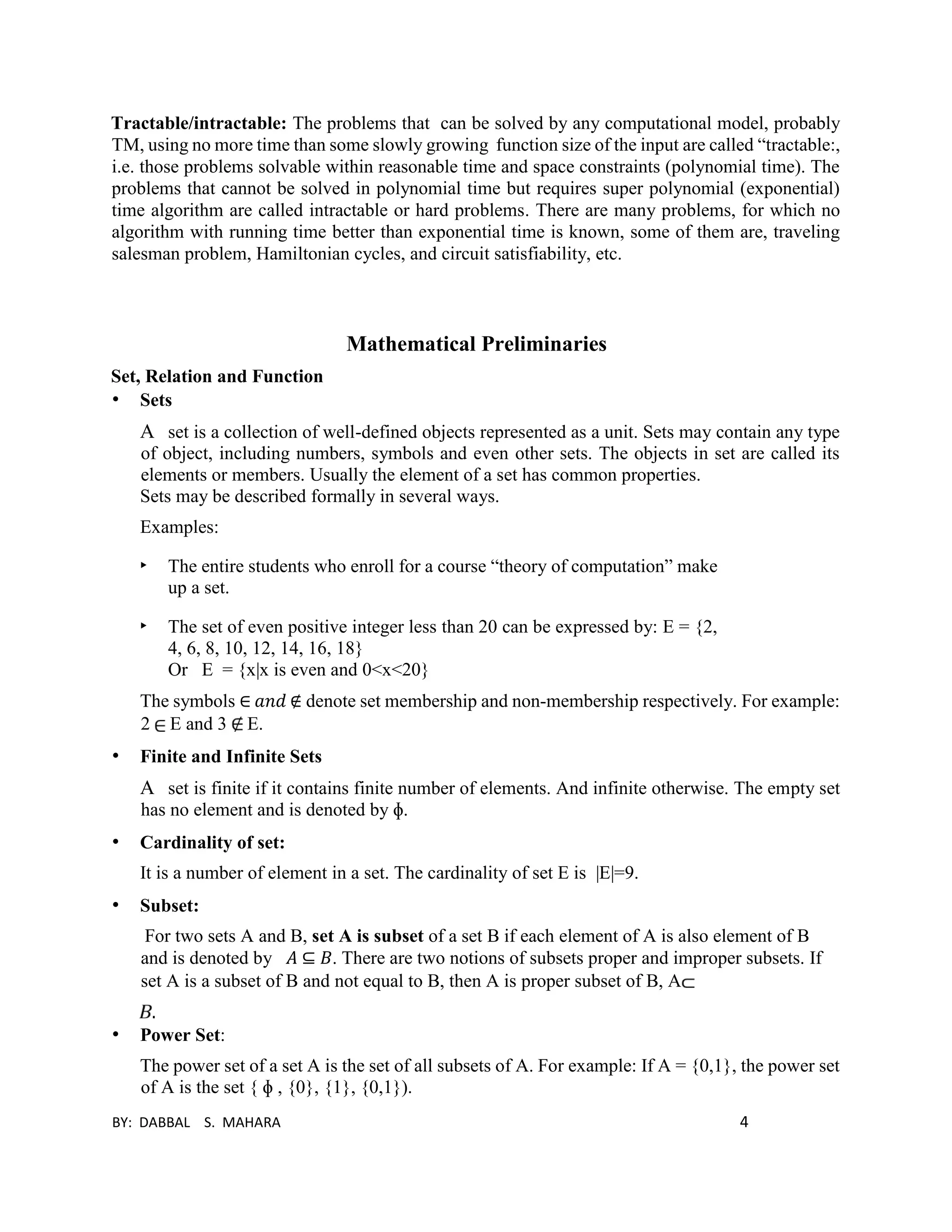 BY: DABBAL S. MAHARA 4
Tractable/intractable: The problems that can be solved by any computational model, probably
TM, using no more time than some slowly growing function size of the input are called “tractable:,
i.e. those problems solvable within reasonable time and space constraints (polynomial time). The
problems that cannot be solved in polynomial time but requires super polynomial (exponential)
time algorithm are called intractable or hard problems. There are many problems, for which no
algorithm with running time better than exponential time is known, some of them are, traveling
salesman problem, Hamiltonian cycles, and circuit satisfiability, etc.
Mathematical Preliminaries
Set, Relation and Function
• Sets
A set is a collection of well-defined objects represented as a unit. Sets may contain any type
of object, including numbers, symbols and even other sets. The objects in set are called its
elements or members. Usually the element of a set has common properties.
Sets may be described formally in several ways.
Examples:
‣ The entire students who enroll for a course “theory of computation” make
up a set.
‣ The set of even positive integer less than 20 can be expressed by: E = {2,
4, 6, 8, 10, 12, 14, 16, 18}
Or E = {x|x is even and 0<x<20}
The symbols ∈ 𝑎𝑛𝑑 ∉ denote set membership and non-membership respectively. For example:
2 E and 3 E.
• Finite and Infinite Sets
A set is finite if it contains finite number of elements. And infinite otherwise. The empty set
has no element and is denoted by ɸ.
• Cardinality of set:
It is a number of element in a set. The cardinality of set E is |E|=9.
• Subset:
For two sets A and B, set A is subset of a set B if each element of A is also element of B
and is denoted by 𝐴 ⊆ 𝐵. There are two notions of subsets proper and improper subsets. If
set A is a subset of B and not equal to B, then A is proper subset of B, A
.
• Power Set:
The power set of a set A is the set of all subsets of A. For example: If A = {0,1}, the power set
of A is the set { ɸ , {0}, {1}, {0,1}).
 