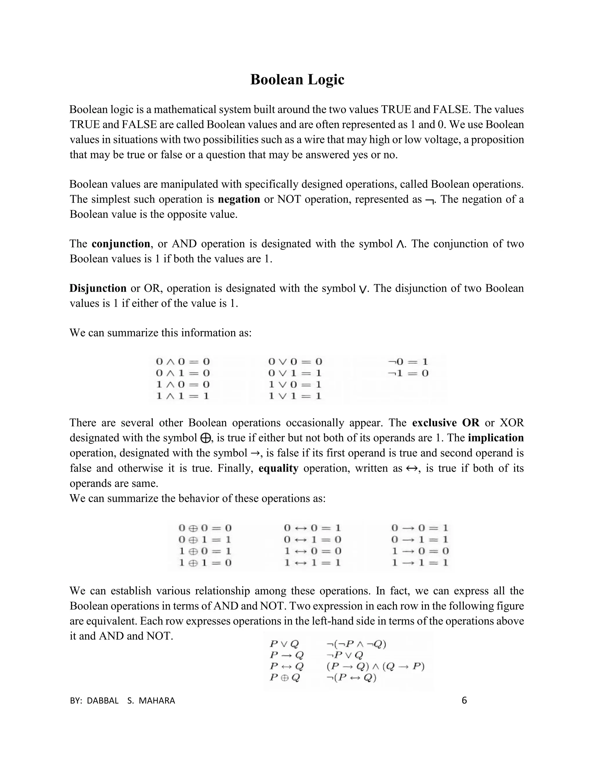 BY: DABBAL S. MAHARA 6
Boolean Logic
Boolean logic is a mathematical system built around the two values TRUE and FALSE. The values
TRUE and FALSE are called Boolean values and are often represented as 1 and 0. We use Boolean
values in situations with two possibilities such as a wire that may high or low voltage, a proposition
that may be true or false or a question that may be answered yes or no.
Boolean values are manipulated with specifically designed operations, called Boolean operations.
The simplest such operation is negation or NOT operation, represented as . The negation of a
Boolean value is the opposite value.
The conjunction, or AND operation is designated with the symbol . The conjunction of two
Boolean values is 1 if both the values are 1.
Disjunction or OR, operation is designated with the symbol . The disjunction of two Boolean
values is 1 if either of the value is 1.
We can summarize this information as:
There are several other Boolean operations occasionally appear. The exclusive OR or XOR
designated with the symbol , is true if either but not both of its operands are 1. The implication
operation, designated with the symbol →, is false if its first operand is true and second operand is
false and otherwise it is true. Finally, equality operation, written as , is true if both of its
operands are same.
We can summarize the behavior of these operations as:
We can establish various relationship among these operations. In fact, we can express all the
Boolean operations in terms of AND and NOT. Two expression in each row in the following figure
are equivalent. Each row expresses operations in the left-hand side in terms of the operations above
it and AND and NOT.
 