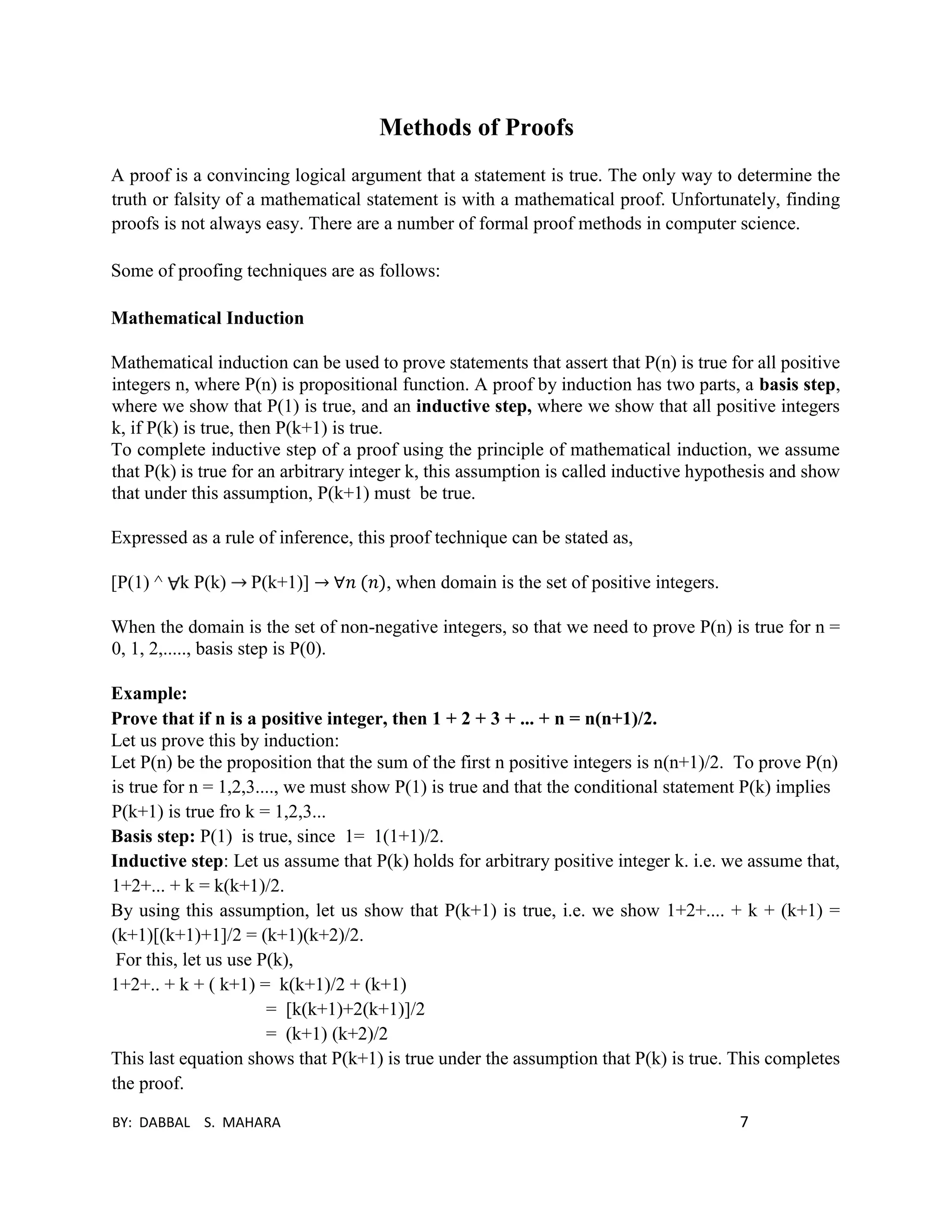 BY: DABBAL S. MAHARA 7
Methods of Proofs
A proof is a convincing logical argument that a statement is true. The only way to determine the
truth or falsity of a mathematical statement is with a mathematical proof. Unfortunately, finding
proofs is not always easy. There are a number of formal proof methods in computer science.
Some of proofing techniques are as follows:
Mathematical Induction
Mathematical induction can be used to prove statements that assert that P(n) is true for all positive
integers n, where P(n) is propositional function. A proof by induction has two parts, a basis step,
where we show that P(1) is true, and an inductive step, where we show that all positive integers
k, if P(k) is true, then P(k+1) is true.
To complete inductive step of a proof using the principle of mathematical induction, we assume
that P(k) is true for an arbitrary integer k, this assumption is called inductive hypothesis and show
that under this assumption, P(k+1) must be true.
Expressed as a rule of inference, this proof technique can be stated as,
[P(1) ^ k P(k) P(k+1)] → ∀𝑛 (𝑛), when domain is the set of positive integers.
When the domain is the set of non-negative integers, so that we need to prove P(n) is true for n =
0, 1, 2,....., basis step is P(0).
Example:
Prove that if n is a positive integer, then 1 + 2 + 3 + ... + n = n(n+1)/2.
Let us prove this by induction:
Let P(n) be the proposition that the sum of the first n positive integers is n(n+1)/2. To prove P(n)
is true for n = 1,2,3...., we must show P(1) is true and that the conditional statement P(k) implies
P(k+1) is true fro k = 1,2,3...
Basis step: P(1) is true, since 1= 1(1+1)/2.
Inductive step: Let us assume that P(k) holds for arbitrary positive integer k. i.e. we assume that,
1+2+... + k = k(k+1)/2.
By using this assumption, let us show that P(k+1) is true, i.e. we show 1+2+.... + k + (k+1) =
(k+1)[(k+1)+1]/2 = (k+1)(k+2)/2.
For this, let us use P(k),
1+2+.. + k + ( k+1) = k(k+1)/2 + (k+1)
= [k(k+1)+2(k+1)]/2
= (k+1) (k+2)/2
This last equation shows that P(k+1) is true under the assumption that P(k) is true. This completes
the proof.
 