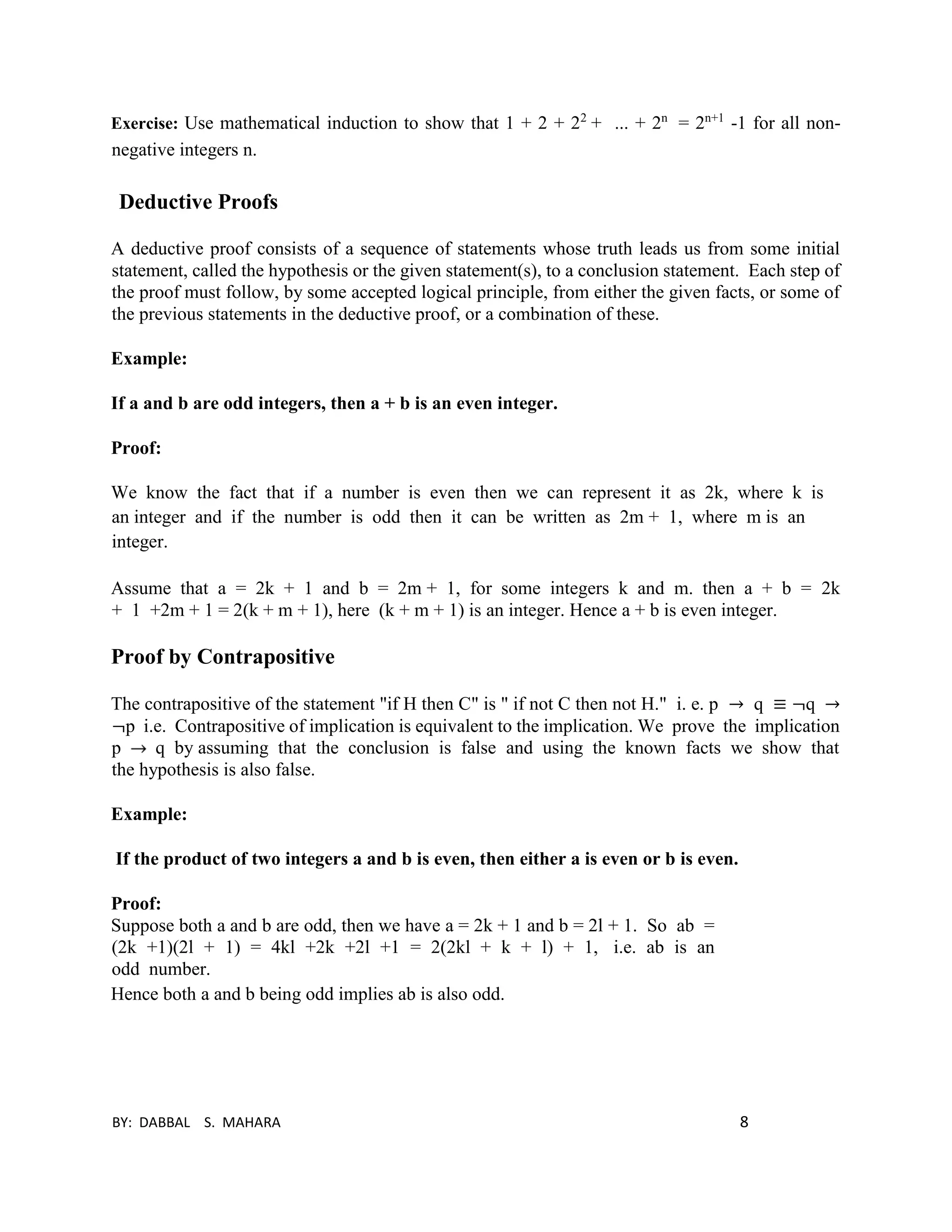 BY: DABBAL S. MAHARA 8
Exercise: Use mathematical induction to show that 1 + 2 + 22
+ ... + 2n
= 2n+1
-1 for all non-
negative integers n.
Deductive Proofs
A deductive proof consists of a sequence of statements whose truth leads us from some initial
statement, called the hypothesis or the given statement(s), to a conclusion statement. Each step of
the proof must follow, by some accepted logical principle, from either the given facts, or some of
the previous statements in the deductive proof, or a combination of these.
Example:
If a and b are odd integers, then a + b is an even integer.
Proof:
We know the fact that if a number is even then we can represent it as 2k, where k is
an integer and if the number is odd then it can be written as 2m + 1, where m is an
integer.
Assume that a = 2k + 1 and b = 2m + 1, for some integers k and m. then a + b = 2k
+ 1 +2m + 1 = 2(k + m + 1), here (k + m + 1) is an integer. Hence a + b is even integer.
Proof by Contrapositive
The contrapositive of the statement "if H then C" is " if not C then not H." i. e. p → q ≡ ¬q →
¬p i.e. Contrapositive of implication is equivalent to the implication. We prove the implication
p q by assuming that the conclusion is false and using the known facts we show that
the hypothesis is also false.
Example:
If the product of two integers a and b is even, then either a is even or b is even.
Proof:
Suppose both a and b are odd, then we have a = 2k + 1 and b = 2l + 1. So ab =
(2k +1)(2l + 1) = 4kl +2k +2l +1 = 2(2kl + k + l) + 1, i.e. ab is an
odd number.
Hence both a and b being odd implies ab is also odd.
 