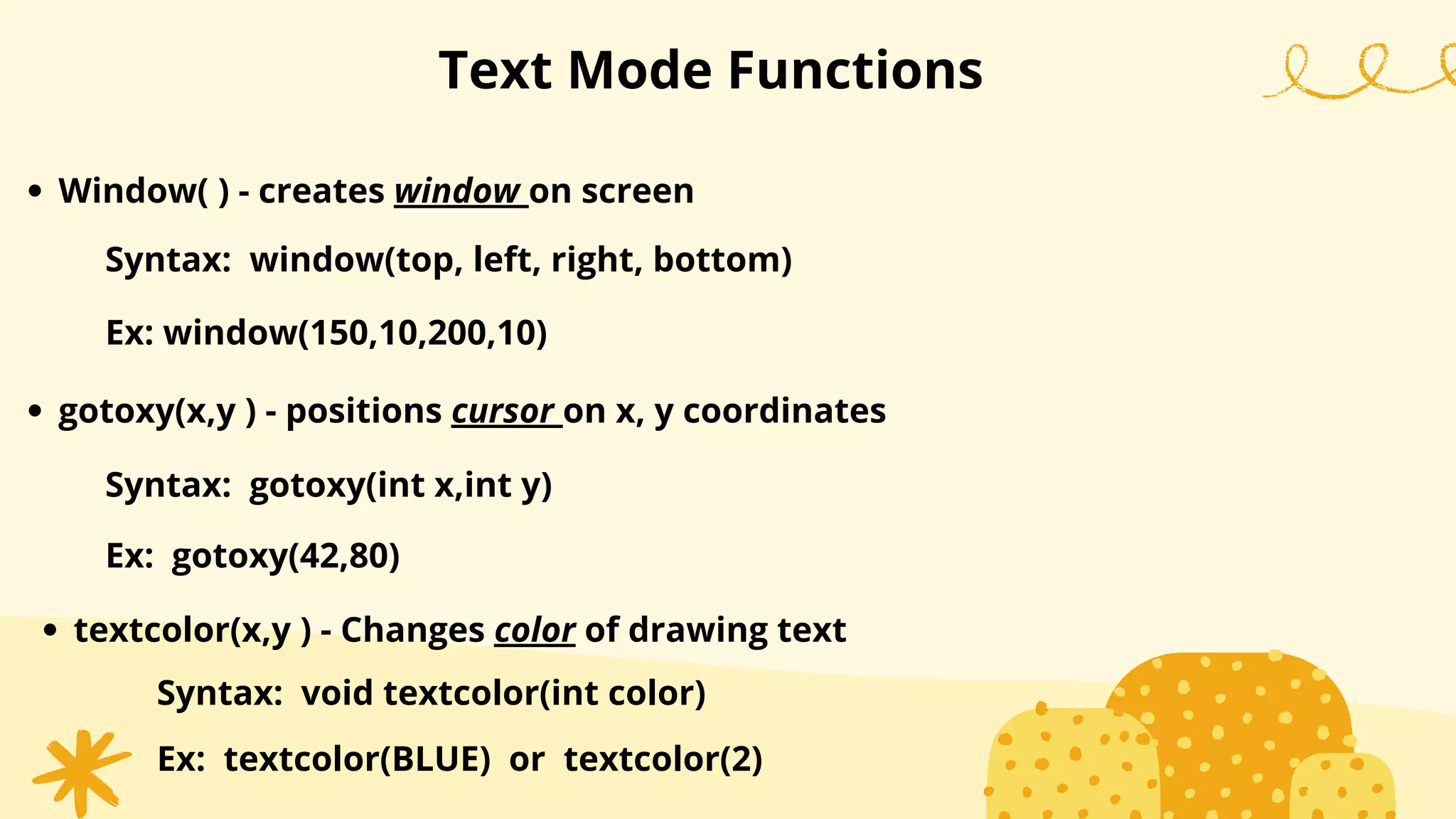 Text Mode Functions
Window( ) - creates window on screen
Syntax: window(top, left, right, bottom)
Ex: window(150,10,200,10)
gotoxy(x,y ) - positions cursor on x, y coordinates
Syntax: gotoxy(int x,int y)
Ex: gotoxy(42,80)
textcolor(x,y ) - Changes color of drawing text
Syntax: void textcolor(int color)
Ex: textcolor(BLUE) or textcolor(2)
 