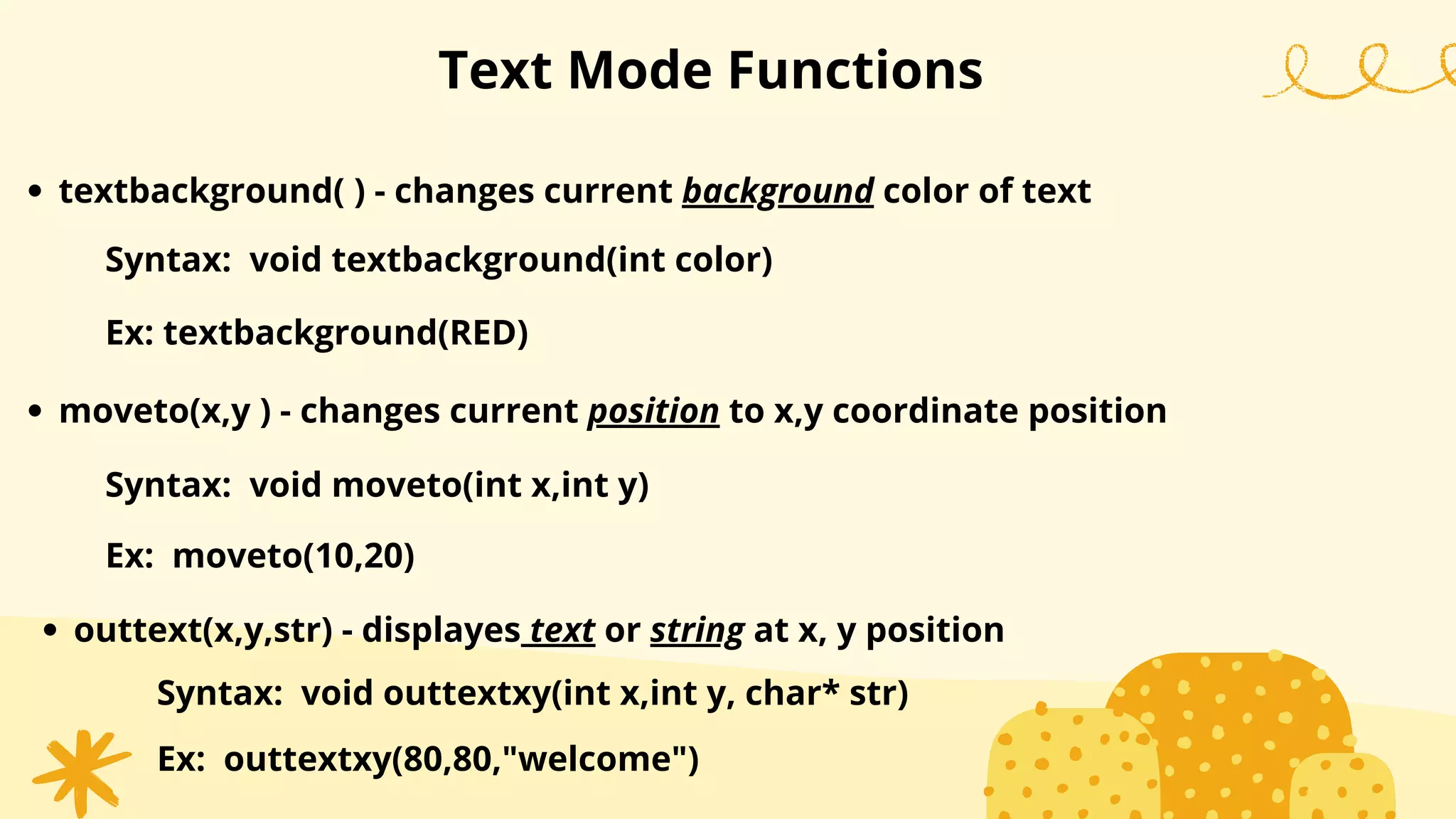 Text Mode Functions
textbackground( ) - changes current background color of text
Syntax: void textbackground(int color)
Ex: textbackground(RED)
moveto(x,y ) - changes current position to x,y coordinate position
Syntax: void moveto(int x,int y)
Ex: moveto(10,20)
outtext(x,y,str) - displayes text or string at x, y position
Syntax: void outtextxy(int x,int y, char* str)
Ex: outtextxy(80,80,"welcome")
 