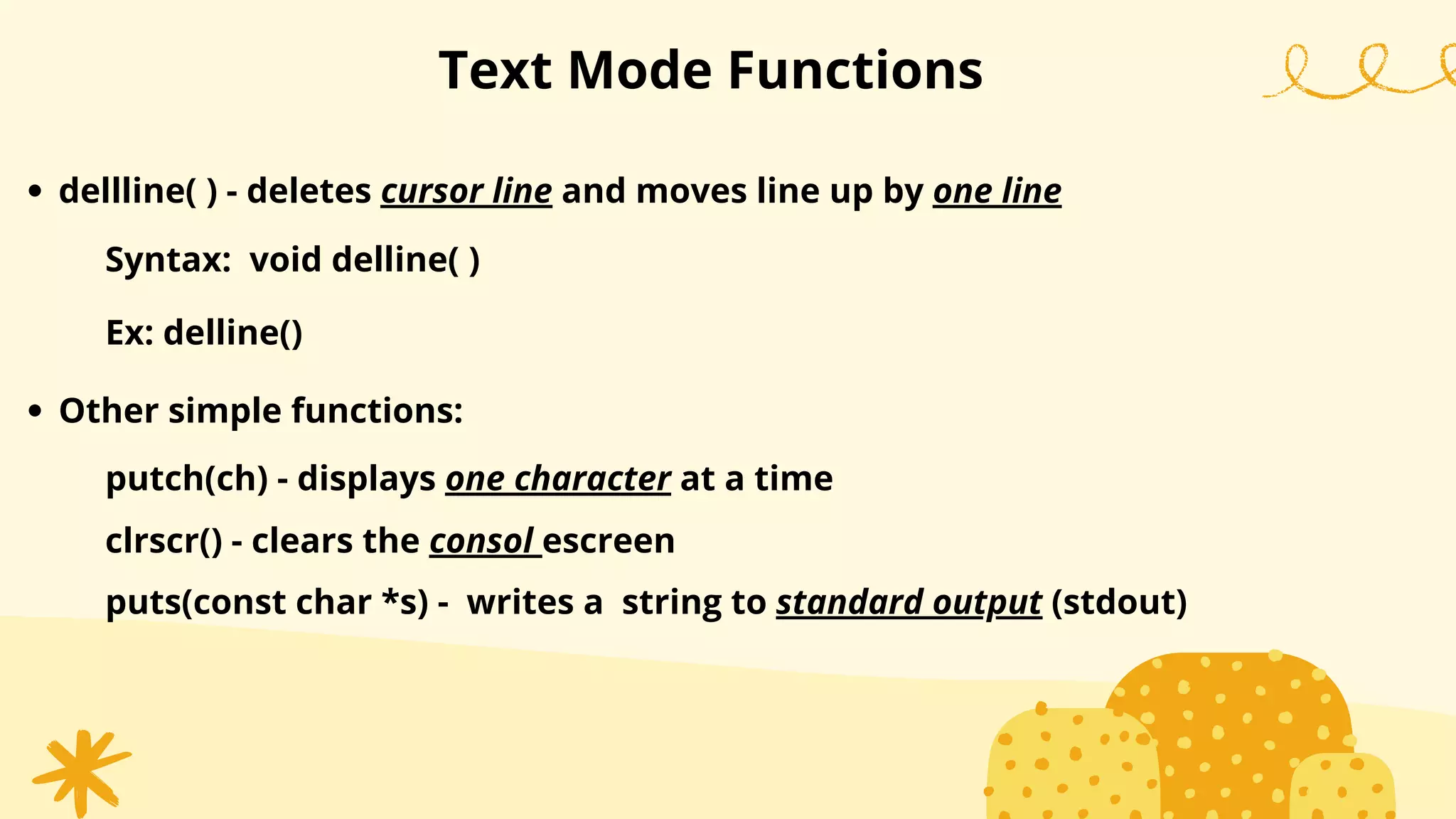 Text Mode Functions
dellline( ) - deletes cursor line and moves line up by one line
Syntax: void delline( )
Ex: delline()
Other simple functions:
putch(ch) - displays one character at a time
clrscr() - clears the consol escreen
puts(const char *s) - writes a string to standard output (stdout)
 
