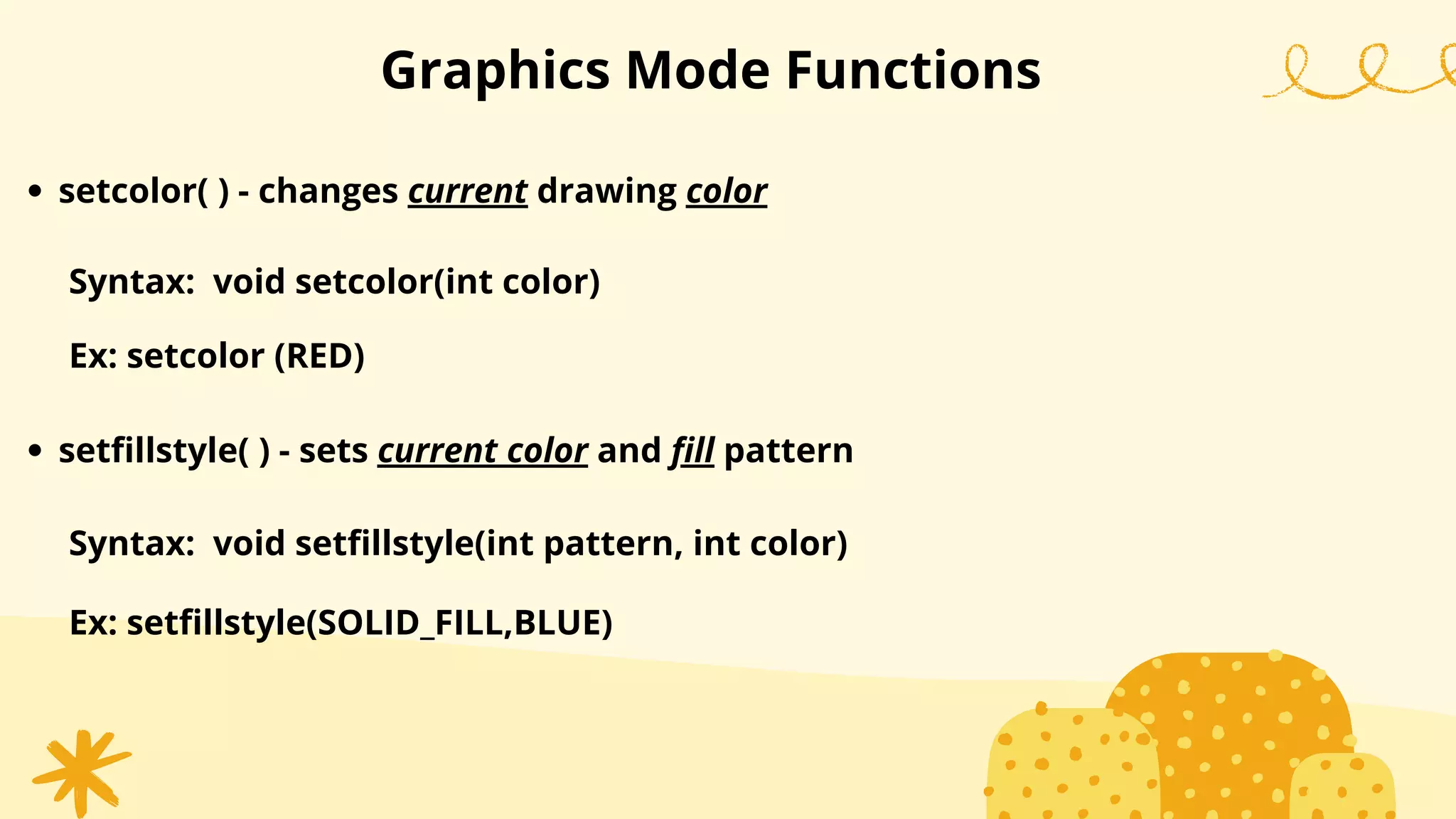 setcolor( ) - changes current drawing color
Graphics Mode Functions
Syntax: void setcolor(int color)
Ex: setcolor (RED)
setfillstyle( ) - sets current color and fill pattern
Syntax: void setfillstyle(int pattern, int color)
Ex: setfillstyle(SOLID_FILL,BLUE)
 