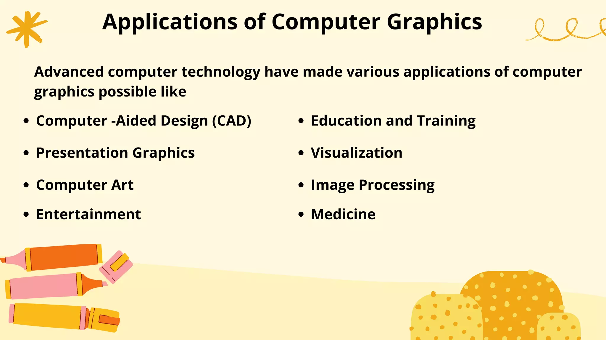 Applications of Computer Graphics
Advanced computer technology have made various applications of computer
graphics possible like
Computer -Aided Design (CAD)
Presentation Graphics
Computer Art
Entertainment
Education and Training
Visualization
Image Processing
Medicine
 