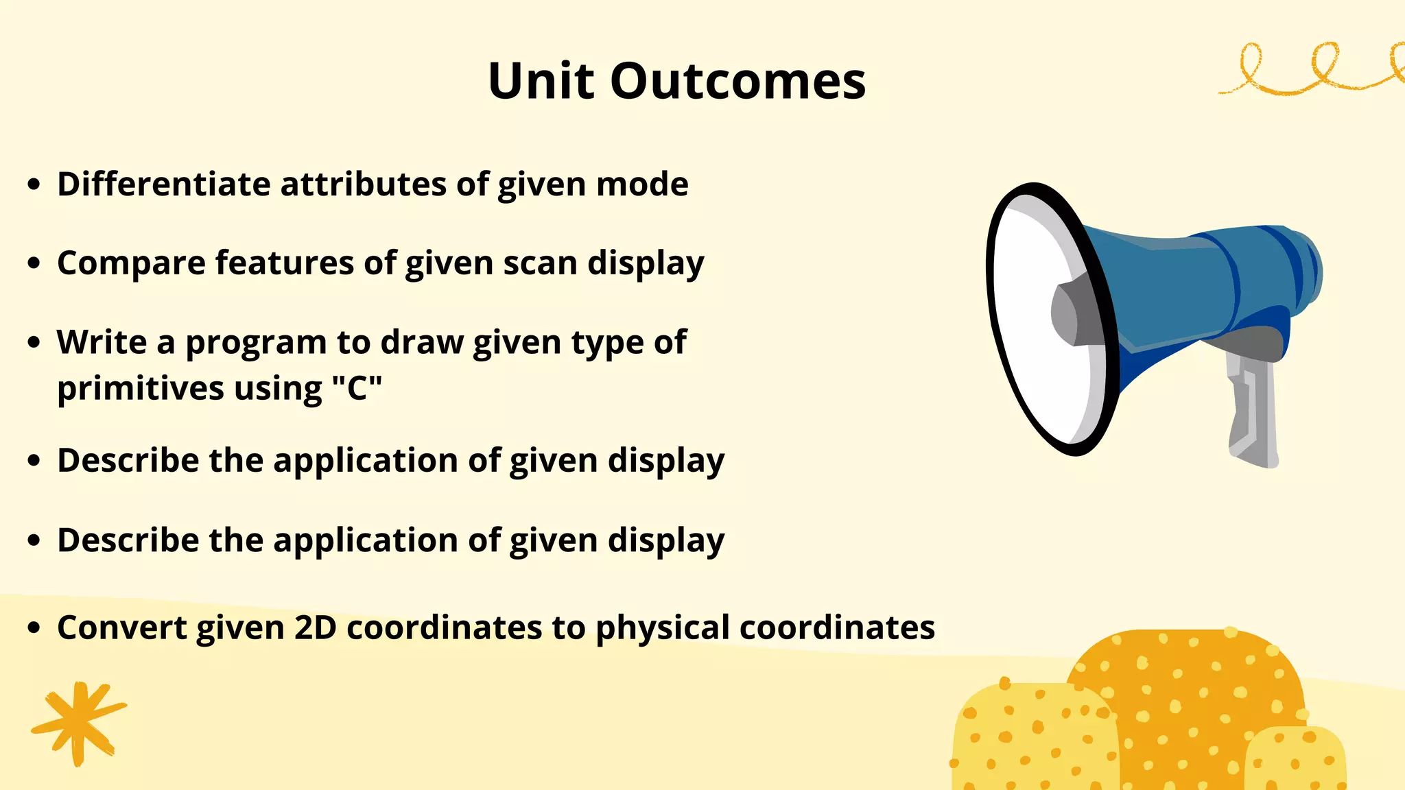 Unit Outcomes
Differentiate attributes of given mode
Compare features of given scan display
Write a program to draw given type of
primitives using "C"
Describe the application of given display
Describe the application of given display
Convert given 2D coordinates to physical coordinates
 