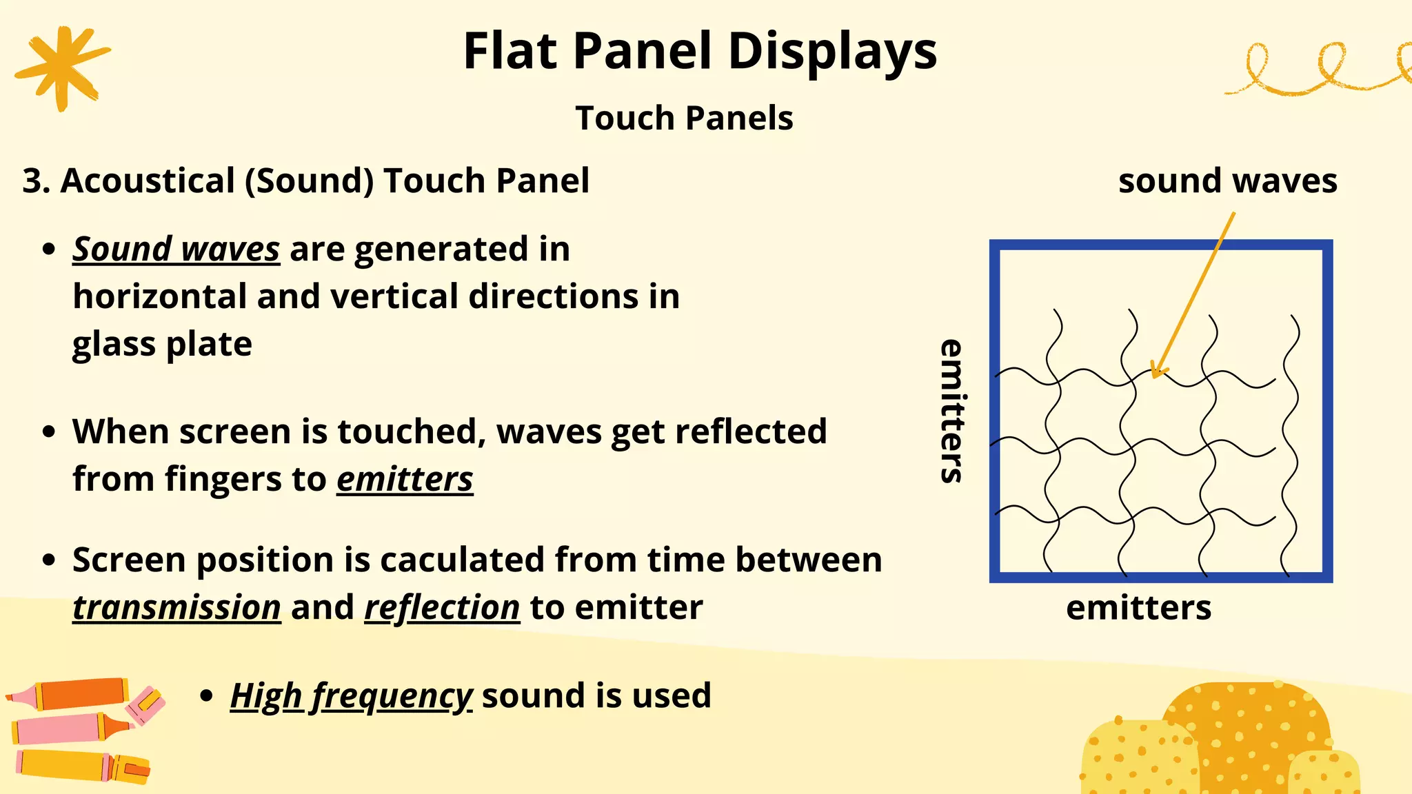 Flat Panel Displays
Sound waves are generated in
horizontal and vertical directions in
glass plate
When screen is touched, waves get reflected
from fingers to emitters
Screen position is caculated from time between
transmission and reflection to emitter
Touch Panels
3. Acoustical (Sound) Touch Panel
High frequency sound is used
emitters
emitters
sound waves
 