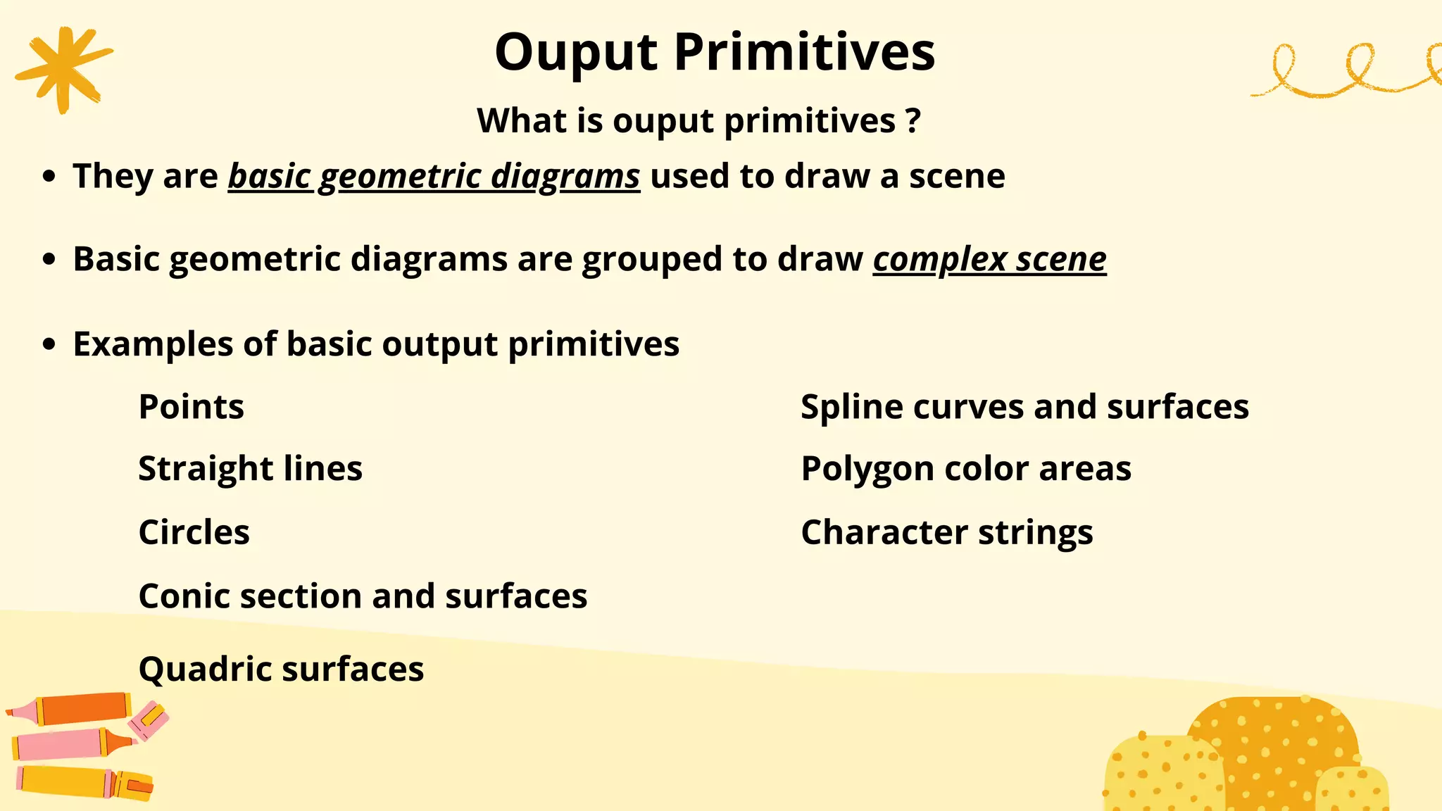 What is ouput primitives ?
Ouput Primitives
They are basic geometric diagrams used to draw a scene
Basic geometric diagrams are grouped to draw complex scene
Examples of basic output primitives
Points
Straight lines
Circles
Conic section and surfaces
Quadric surfaces
Spline curves and surfaces
Polygon color areas
Character strings
 