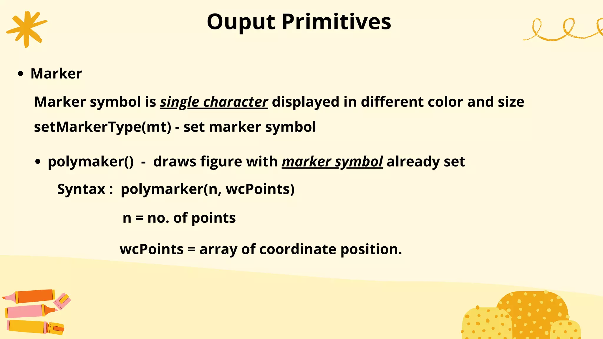 Ouput Primitives
Marker
setMarkerType(mt) - set marker symbol
Marker symbol is single character displayed in different color and size
wcPoints = array of coordinate position.
polymaker() - draws figure with marker symbol already set
Syntax : polymarker(n, wcPoints)
n = no. of points
 