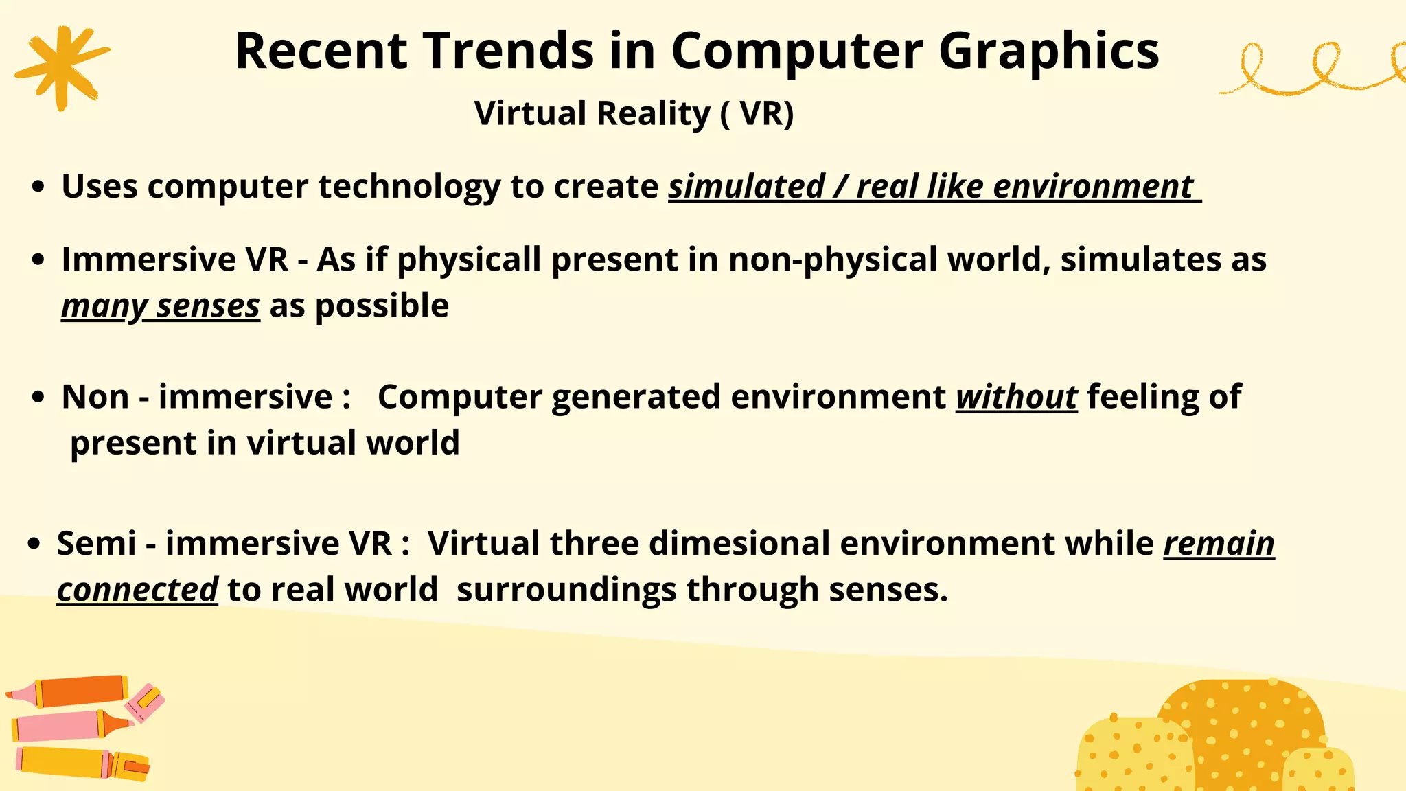 Recent Trends in Computer Graphics
Virtual Reality ( VR)
Uses computer technology to create simulated / real like environment
Immersive VR - As if physicall present in non-physical world, simulates as
many senses as possible
Non - immersive : Computer generated environment without feeling of
present in virtual world
Semi - immersive VR : Virtual three dimesional environment while remain
connected to real world surroundings through senses.
 