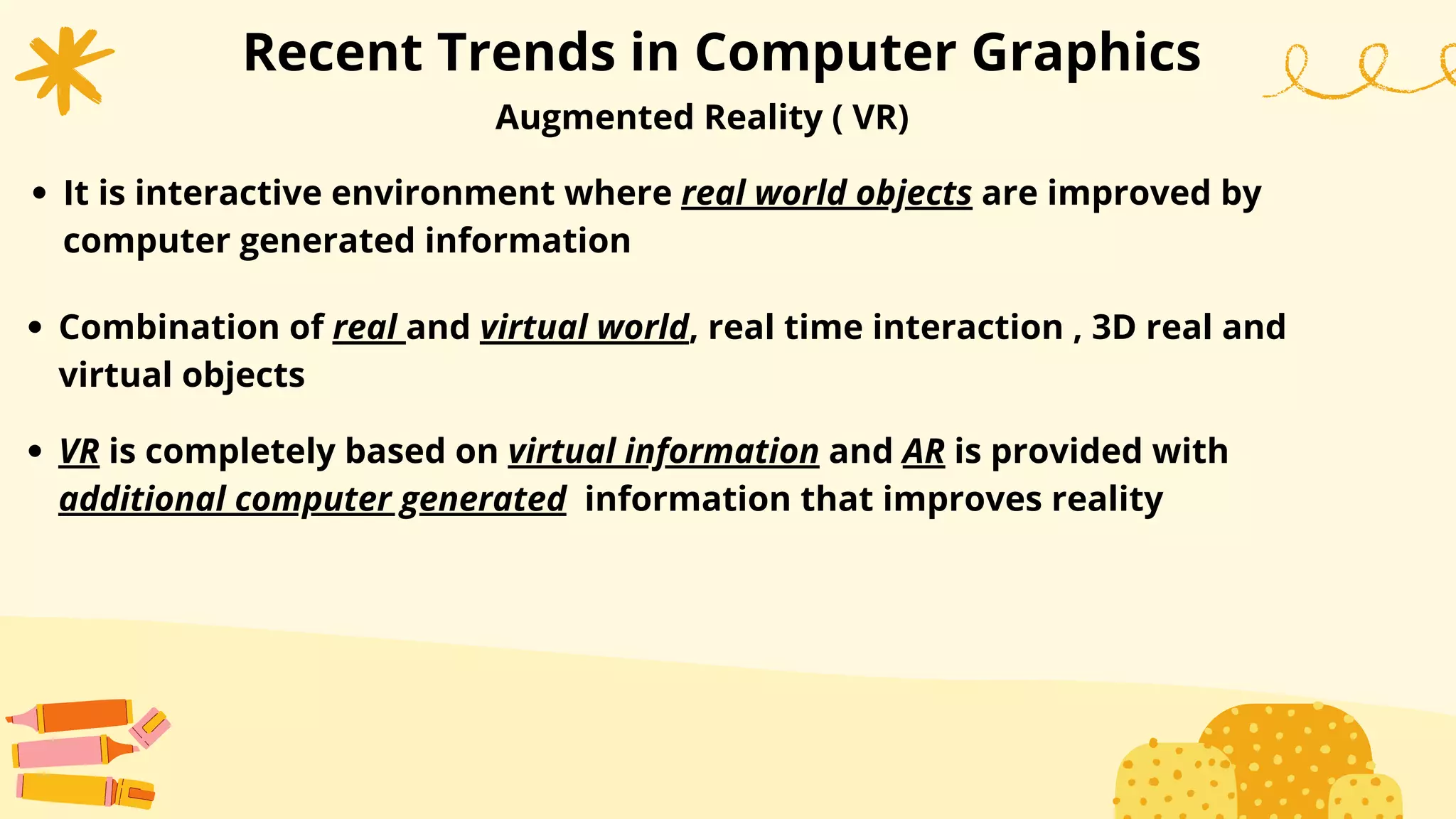 Recent Trends in Computer Graphics
Augmented Reality ( VR)
It is interactive environment where real world objects are improved by
computer generated information
Combination of real and virtual world, real time interaction , 3D real and
virtual objects
VR is completely based on virtual information and AR is provided with
additional computer generated information that improves reality
 