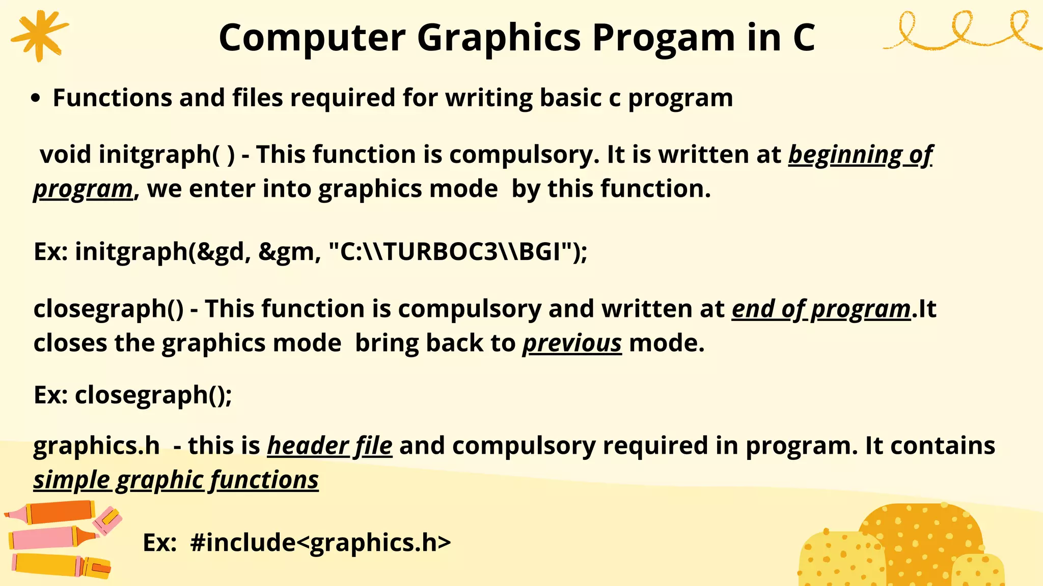 Computer Graphics Progam in C
Functions and files required for writing basic c program
void initgraph( ) - This function is compulsory. It is written at beginning of
program, we enter into graphics mode by this function.
Ex: initgraph(&gd, &gm, "C:TURBOC3BGI");
closegraph() - This function is compulsory and written at end of program.It
closes the graphics mode bring back to previous mode.
Ex: closegraph();
graphics.h - this is header file and compulsory required in program. It contains
simple graphic functions
Ex: #include<graphics.h>
 