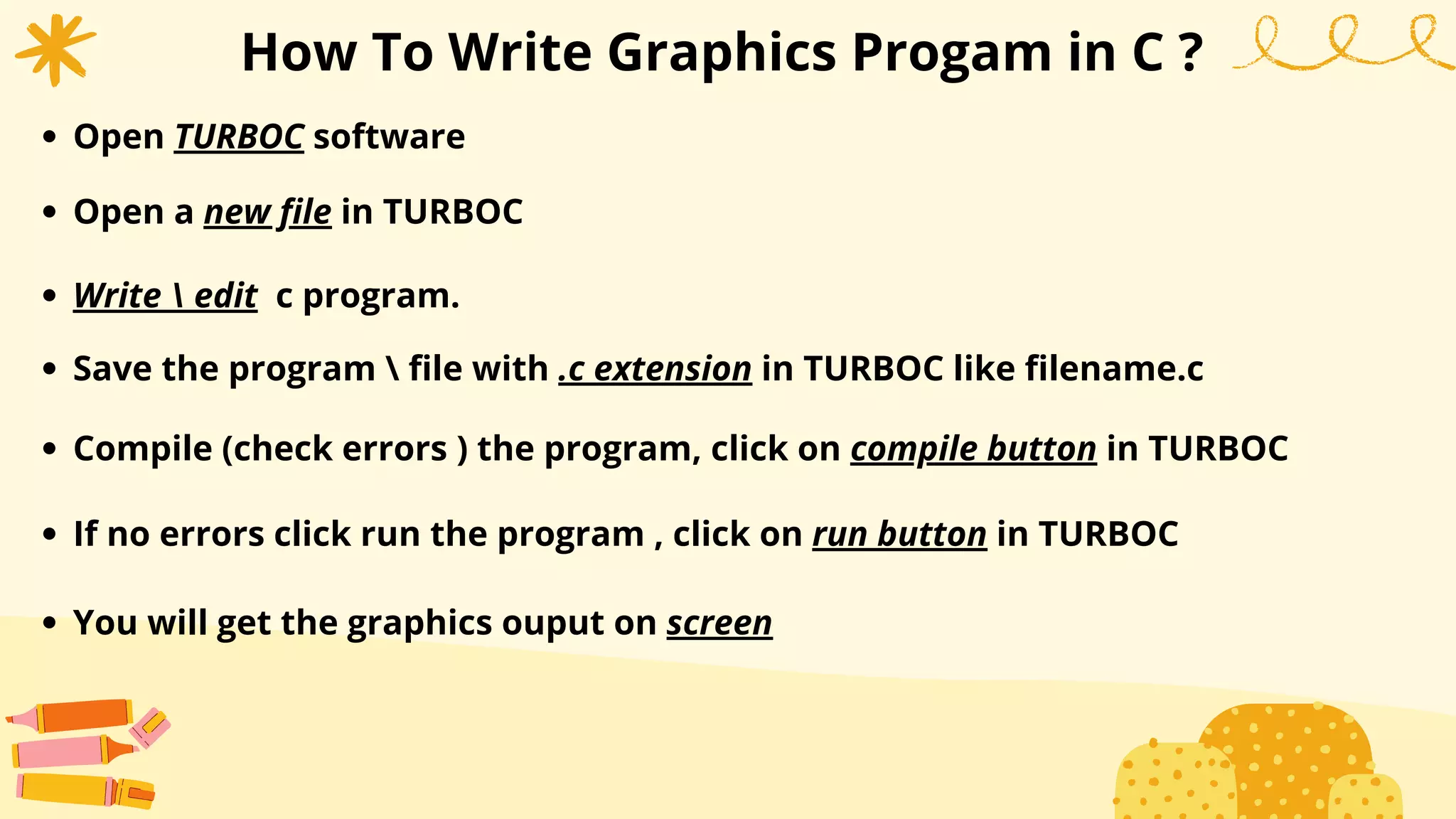 How To Write Graphics Progam in C ?
Open TURBOC software
Open a new file in TURBOC
Write  edit c program.
Save the program  file with .c extension in TURBOC like filename.c
Compile (check errors ) the program, click on compile button in TURBOC
If no errors click run the program , click on run button in TURBOC
You will get the graphics ouput on screen
 