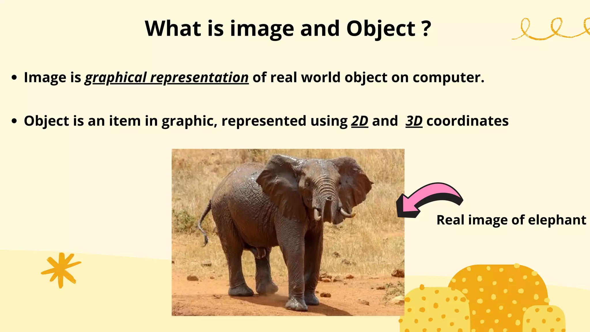 What is image and Object ?
Image is graphical representation of real world object on computer.
Object is an item in graphic, represented using 2D and 3D coordinates
Real image of elephant
 