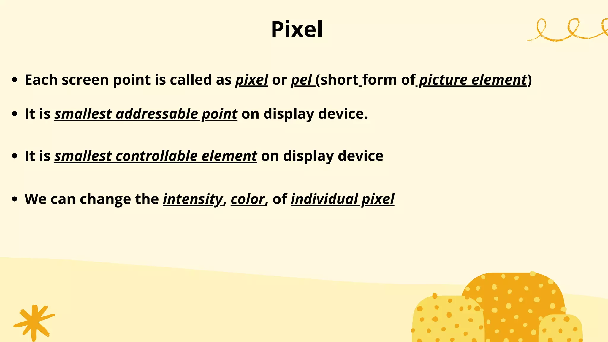 Pixel
Each screen point is called as pixel or pel (short form of picture element)
It is smallest addressable point on display device.
It is smallest controllable element on display device
We can change the intensity, color, of individual pixel
 