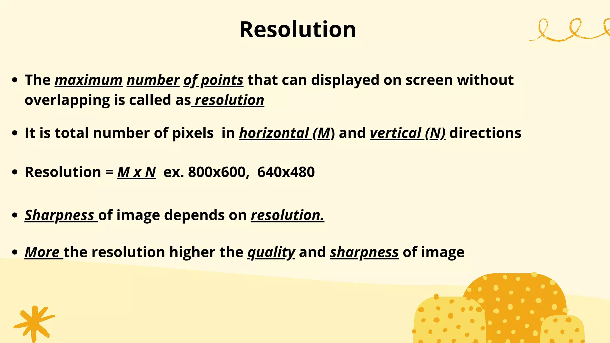 Resolution
The maximum number of points that can displayed on screen without
overlapping is called as resolution
It is total number of pixels in horizontal (M) and vertical (N) directions
Sharpness of image depends on resolution.
More the resolution higher the quality and sharpness of image
Resolution = M x N ex. 800x600, 640x480
 