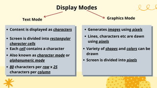 Display Modes
Text Mode
Screen is divided into rectangular
character cells
Also known as character mode or
alphanumeric mode
80 characters per row x 25
characters per column
Lines, characters etc are dawn
using pixels
Variety of shapes and colors can be
drawn
Graphics Mode
Content is displayed as characters Generates images using pixels
Each cell contains a character
Screen is divided into pixels
 