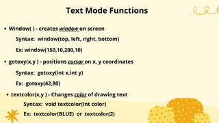 Text Mode Functions
Window( ) - creates window on screen
Syntax: window(top, left, right, bottom)
Ex: window(150,10,200,10)
gotoxy(x,y ) - positions cursor on x, y coordinates
Syntax: gotoxy(int x,int y)
Ex: gotoxy(42,80)
textcolor(x,y ) - Changes color of drawing text
Syntax: void textcolor(int color)
Ex: textcolor(BLUE) or textcolor(2)
 