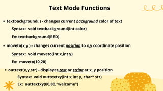 Text Mode Functions
textbackground( ) - changes current background color of text
Syntax: void textbackground(int color)
Ex: textbackground(RED)
moveto(x,y ) - changes current position to x,y coordinate position
Syntax: void moveto(int x,int y)
Ex: moveto(10,20)
outtext(x,y,str) - displayes text or string at x, y position
Syntax: void outtextxy(int x,int y, char* str)
Ex: outtextxy(80,80,"welcome")
 