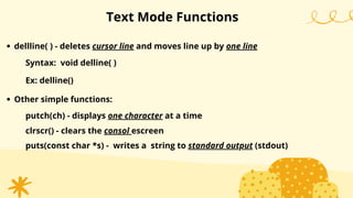 Text Mode Functions
dellline( ) - deletes cursor line and moves line up by one line
Syntax: void delline( )
Ex: delline()
Other simple functions:
putch(ch) - displays one character at a time
clrscr() - clears the consol escreen
puts(const char *s) - writes a string to standard output (stdout)
 