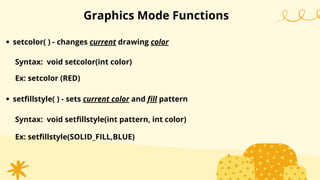 setcolor( ) - changes current drawing color
Graphics Mode Functions
Syntax: void setcolor(int color)
Ex: setcolor (RED)
setfillstyle( ) - sets current color and fill pattern
Syntax: void setfillstyle(int pattern, int color)
Ex: setfillstyle(SOLID_FILL,BLUE)
 