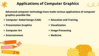 Applications of Computer Graphics
Advanced computer technology have made various applications of computer
graphics possible like
Computer -Aided Design (CAD)
Presentation Graphics
Computer Art
Entertainment
Education and Training
Visualization
Image Processing
Medicine
 