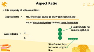 Aspect Ratio
Aspect Ratio =
3
It is property of video monitors
Aspect Ratio = No. of vertical points to draw same length line
No. of horizontal points to draw same length line
5
3 vertical dots for
same length line
5 horizontal dots
for same length
line
 