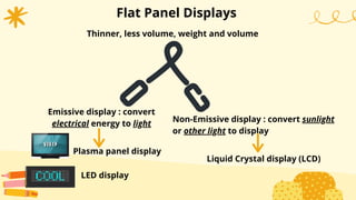 Thinner, less volume, weight and volume
Flat Panel Displays
Non-Emissive display : convert sunlight
or other light to display
Emissive display : convert
electrical energy to light
Plasma panel display
LED display
Liquid Crystal display (LCD)
 