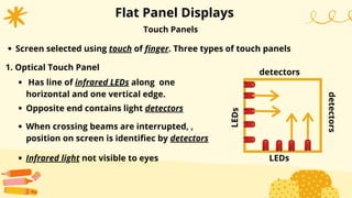 Flat Panel Displays
Has line of infrared LEDs along one
horizontal and one vertical edge.
When crossing beams are interrupted, ,
position on screen is identifiec by detectors
Touch Panels
Screen selected using touch of finger. Three types of touch panels
1. Optical Touch Panel
Opposite end contains light detectors
Infrared light not visible to eyes
detectors
detectors
LEDs
LEDs
 