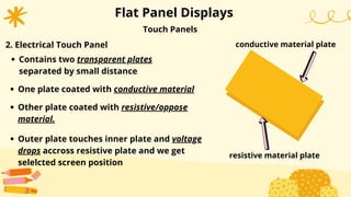 Flat Panel Displays
Other plate coated with resistive/oppose
material.
Outer plate touches inner plate and voltage
drops accross resistive plate and we get
selelcted screen position
Touch Panels
2. Electrical Touch Panel
Contains two transparent plates
separated by small distance
One plate coated with conductive material
conductive material plate
resistive material plate
 