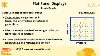 Flat Panel Displays
Sound waves are generated in
horizontal and vertical directions in
glass plate
When screen is touched, waves get reflected
from fingers to emitters
Screen position is caculated from time between
transmission and reflection to emitter
Touch Panels
3. Acoustical (Sound) Touch Panel
High frequency sound is used
emitters
emitters
sound waves
 