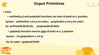 Ouput Primitives
Point
Syntax : setPixel(int x,int y,int color), putpixel(int x,int y,int color)
setPixel(x,y) and putpixel() functions set color of pixel at x, yosition.
Ex: setPixel(30,60,BLUE), putpixel(60,40,RED)
getpixe() function returns color of pixel at x, y position
Syntax : int getpixel(int x, int y)
Ex: int color = getpixel(70,80)
 