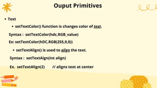 Ouput Primitives
Text
Syntax : setTextColor(hdc,RGB_value)
setTextColor() function is changes color of text.
Ex: setTextColor(hDC,RGB(255,0,0))
setTextAlign() is used to align the text.
Syntax : setTextAign(int align)
Ex. setTextAlign(2) // aligns text at center
 